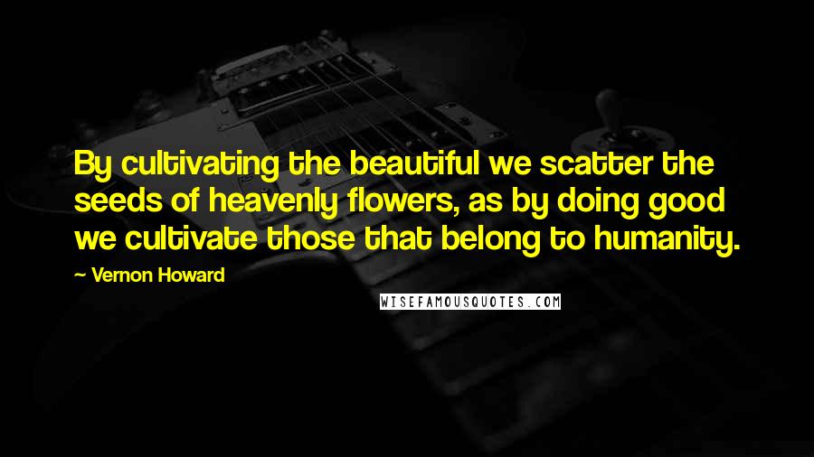 Vernon Howard Quotes: By cultivating the beautiful we scatter the seeds of heavenly flowers, as by doing good we cultivate those that belong to humanity.