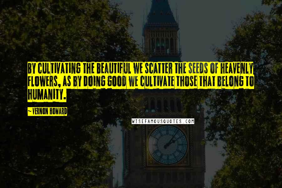 Vernon Howard Quotes: By cultivating the beautiful we scatter the seeds of heavenly flowers, as by doing good we cultivate those that belong to humanity.