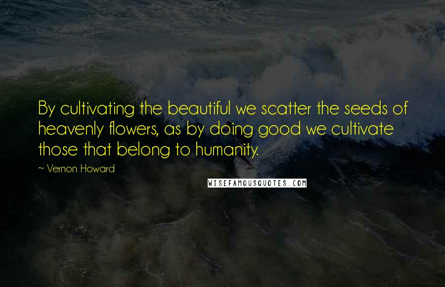 Vernon Howard Quotes: By cultivating the beautiful we scatter the seeds of heavenly flowers, as by doing good we cultivate those that belong to humanity.