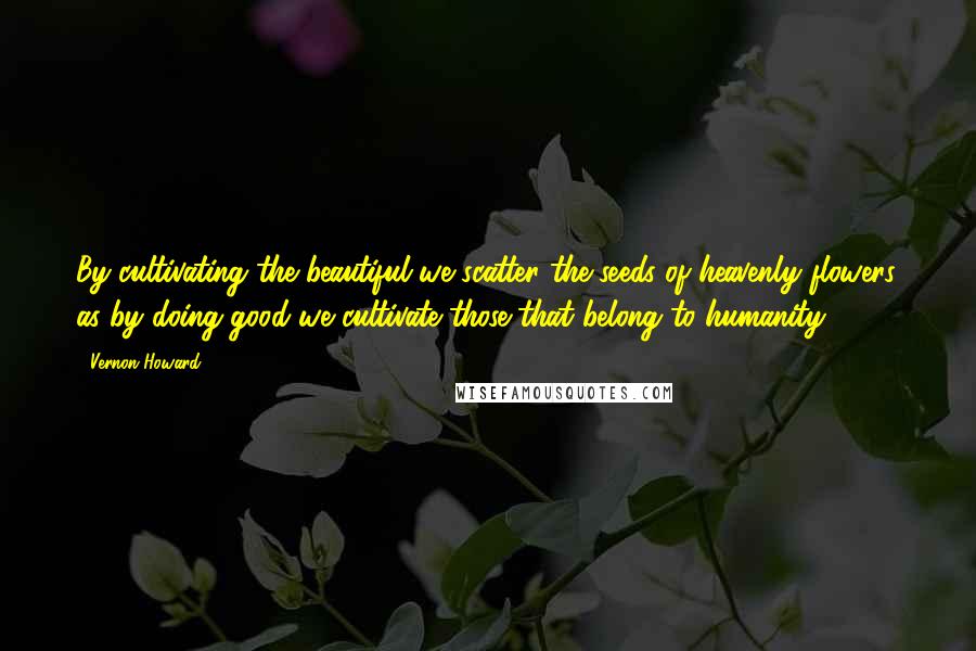 Vernon Howard Quotes: By cultivating the beautiful we scatter the seeds of heavenly flowers, as by doing good we cultivate those that belong to humanity.