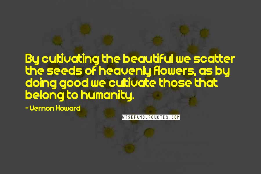 Vernon Howard Quotes: By cultivating the beautiful we scatter the seeds of heavenly flowers, as by doing good we cultivate those that belong to humanity.