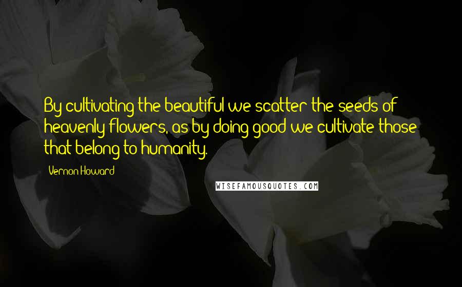 Vernon Howard Quotes: By cultivating the beautiful we scatter the seeds of heavenly flowers, as by doing good we cultivate those that belong to humanity.