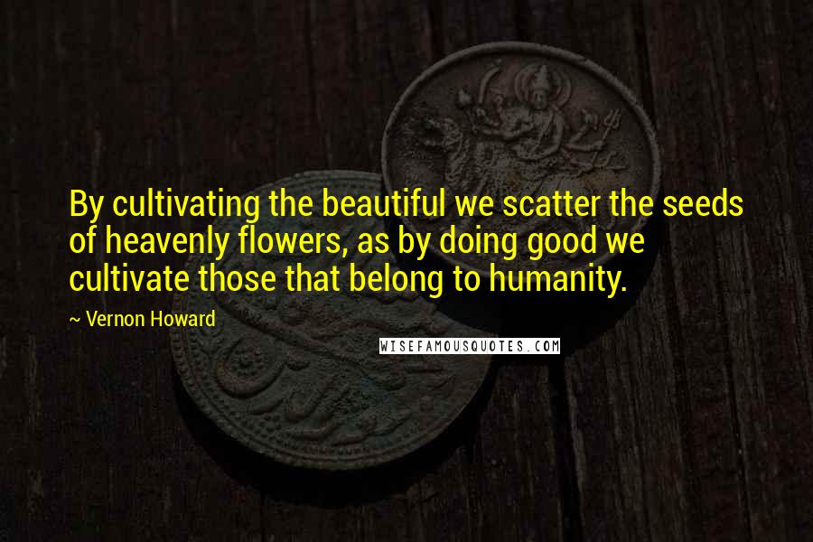 Vernon Howard Quotes: By cultivating the beautiful we scatter the seeds of heavenly flowers, as by doing good we cultivate those that belong to humanity.