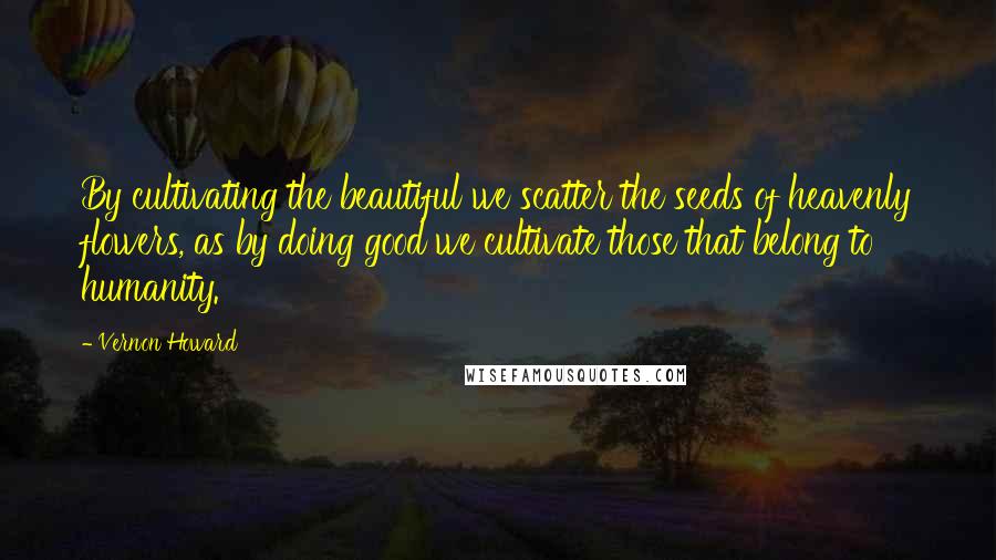 Vernon Howard Quotes: By cultivating the beautiful we scatter the seeds of heavenly flowers, as by doing good we cultivate those that belong to humanity.