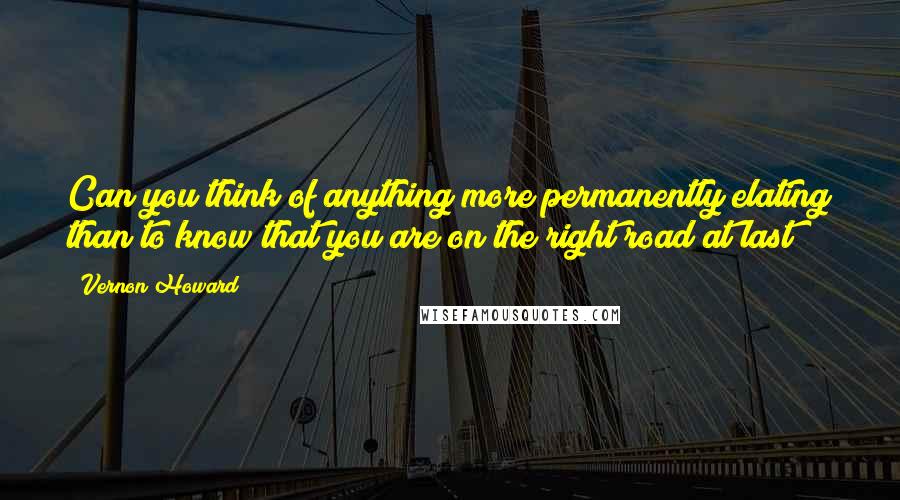 Vernon Howard Quotes: Can you think of anything more permanently elating than to know that you are on the right road at last?