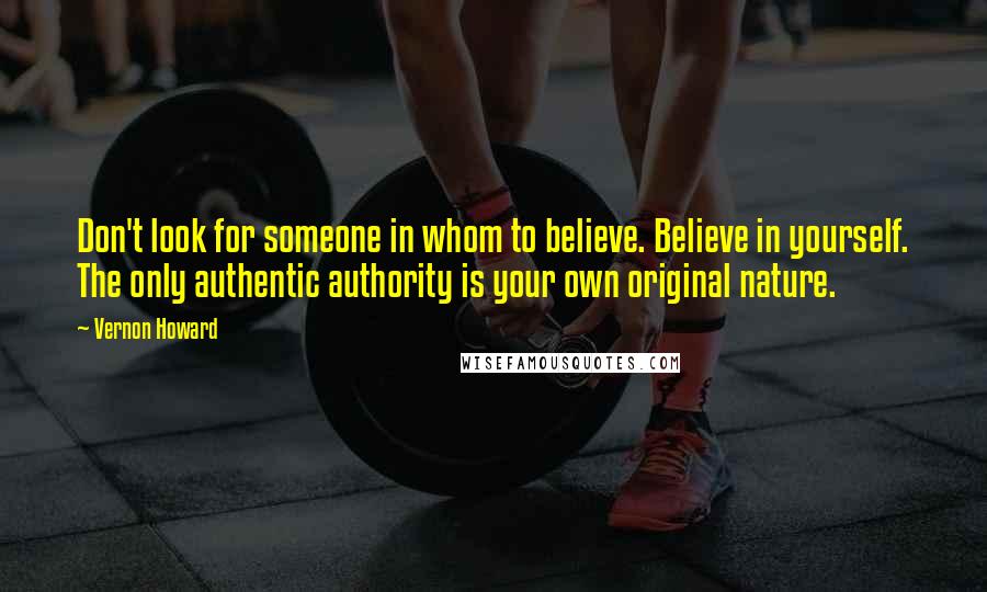 Vernon Howard Quotes: Don't look for someone in whom to believe. Believe in yourself. The only authentic authority is your own original nature.