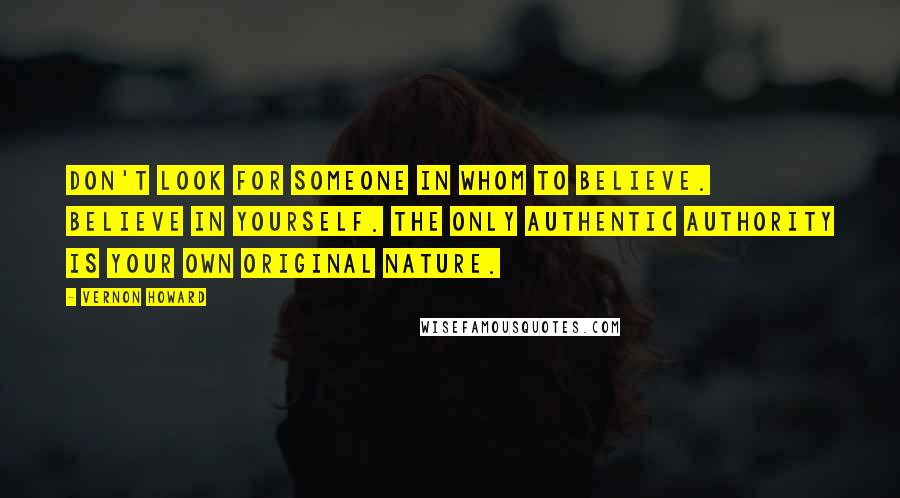 Vernon Howard Quotes: Don't look for someone in whom to believe. Believe in yourself. The only authentic authority is your own original nature.