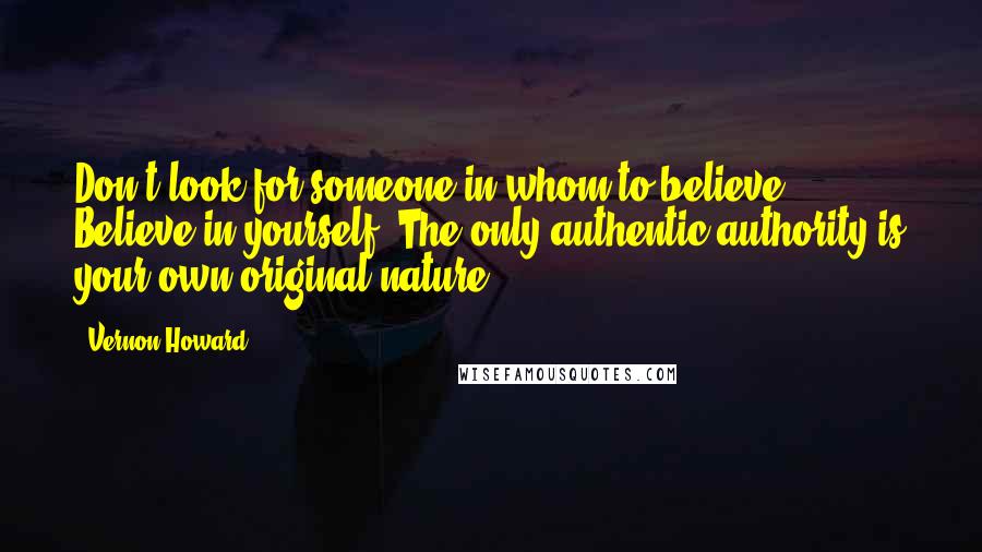 Vernon Howard Quotes: Don't look for someone in whom to believe. Believe in yourself. The only authentic authority is your own original nature.