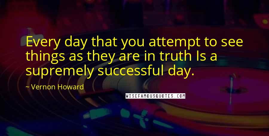 Vernon Howard Quotes: Every day that you attempt to see things as they are in truth Is a supremely successful day.