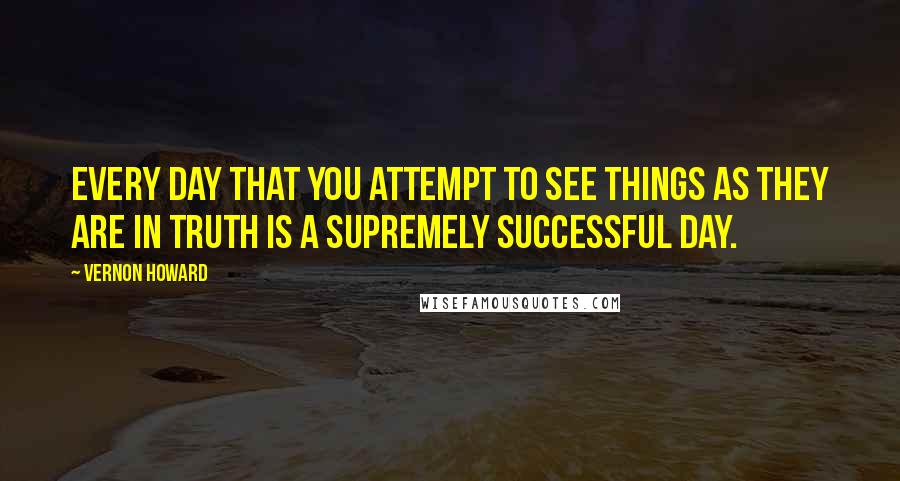 Vernon Howard Quotes: Every day that you attempt to see things as they are in truth Is a supremely successful day.