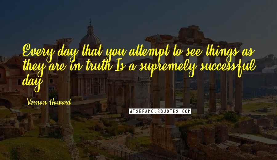 Vernon Howard Quotes: Every day that you attempt to see things as they are in truth Is a supremely successful day.