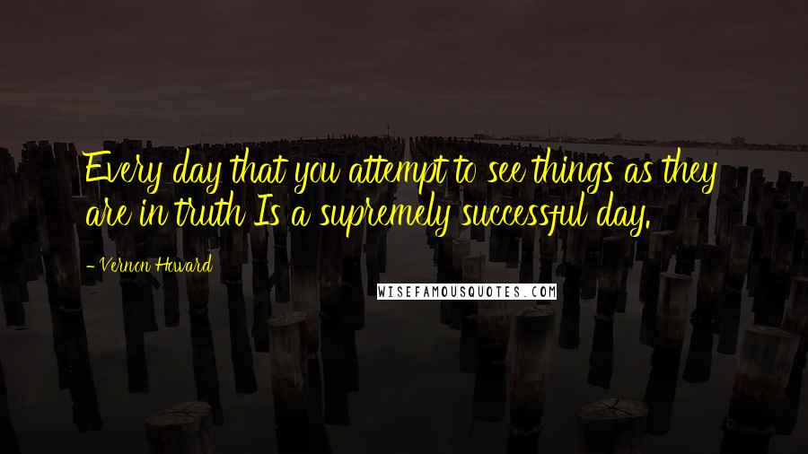 Vernon Howard Quotes: Every day that you attempt to see things as they are in truth Is a supremely successful day.