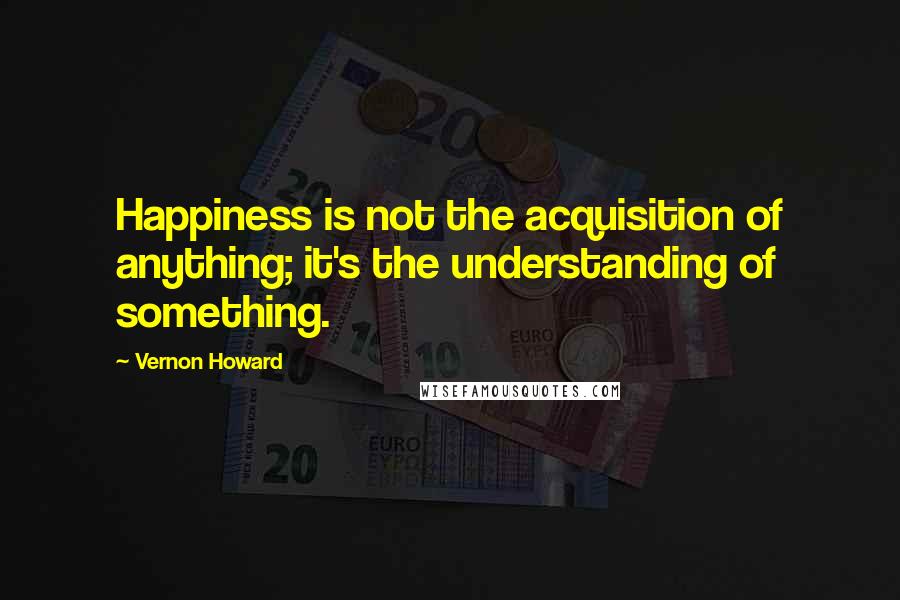 Vernon Howard Quotes: Happiness is not the acquisition of anything; it's the understanding of something.