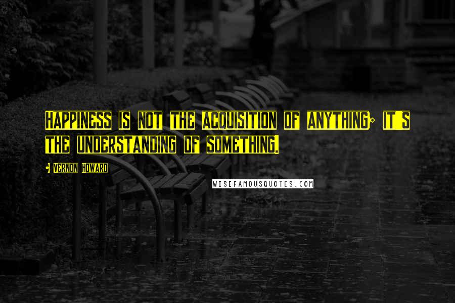 Vernon Howard Quotes: Happiness is not the acquisition of anything; it's the understanding of something.