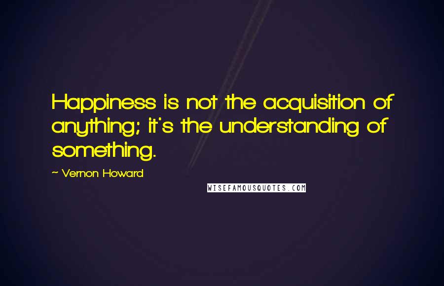 Vernon Howard Quotes: Happiness is not the acquisition of anything; it's the understanding of something.