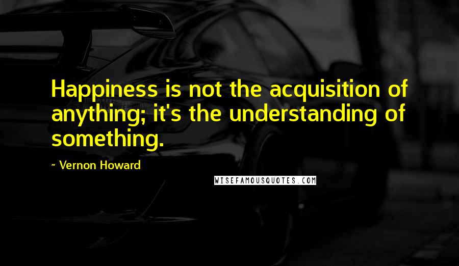 Vernon Howard Quotes: Happiness is not the acquisition of anything; it's the understanding of something.