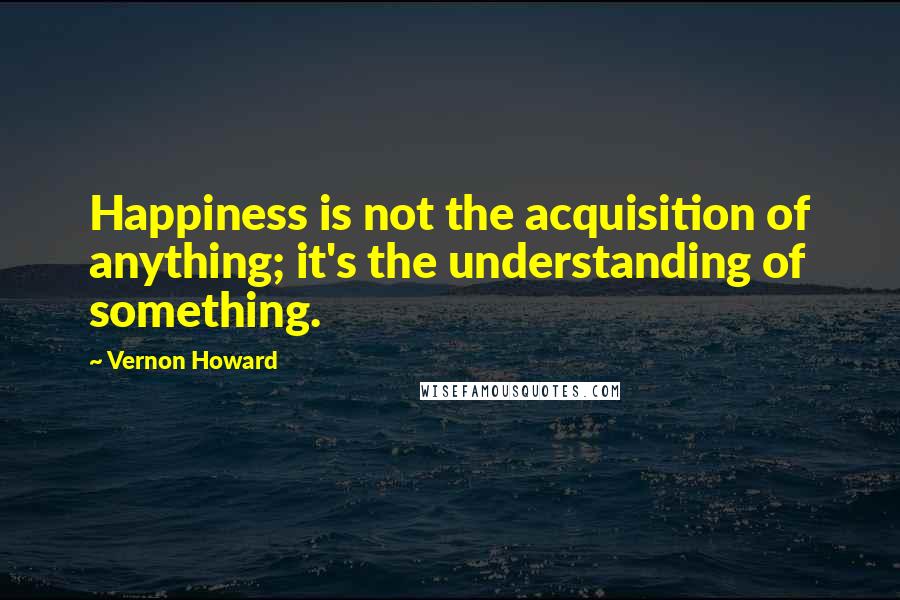 Vernon Howard Quotes: Happiness is not the acquisition of anything; it's the understanding of something.