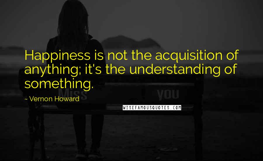 Vernon Howard Quotes: Happiness is not the acquisition of anything; it's the understanding of something.