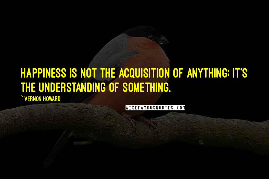 Vernon Howard Quotes: Happiness is not the acquisition of anything; it's the understanding of something.