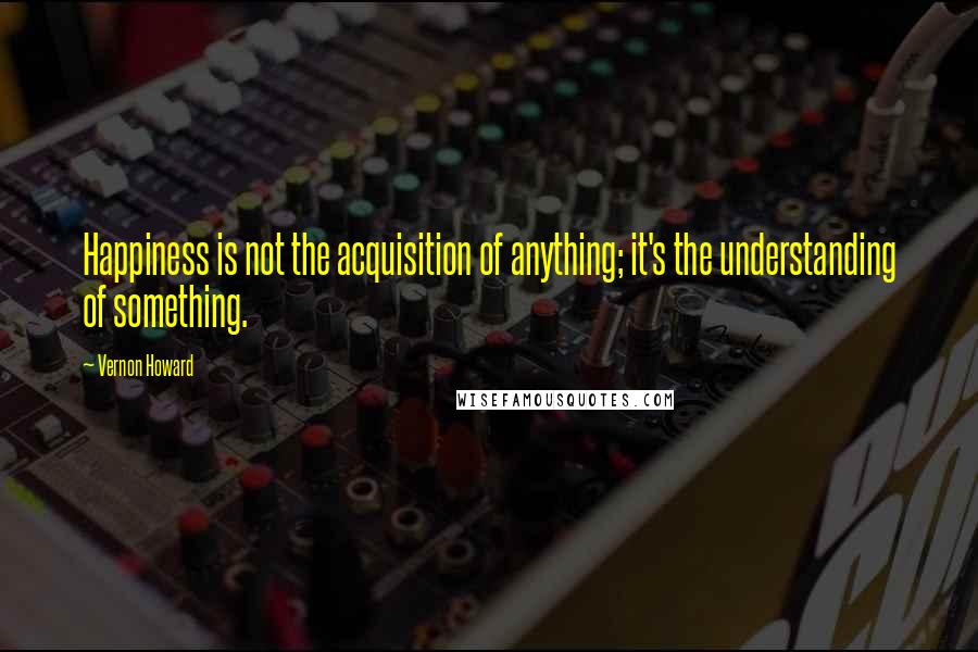 Vernon Howard Quotes: Happiness is not the acquisition of anything; it's the understanding of something.