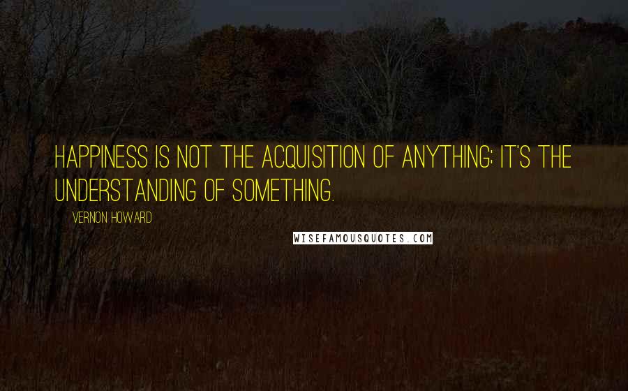Vernon Howard Quotes: Happiness is not the acquisition of anything; it's the understanding of something.