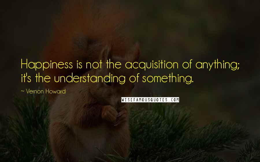 Vernon Howard Quotes: Happiness is not the acquisition of anything; it's the understanding of something.