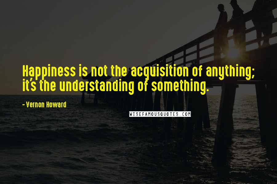 Vernon Howard Quotes: Happiness is not the acquisition of anything; it's the understanding of something.