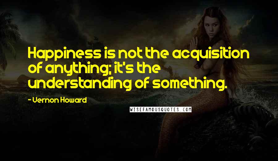 Vernon Howard Quotes: Happiness is not the acquisition of anything; it's the understanding of something.