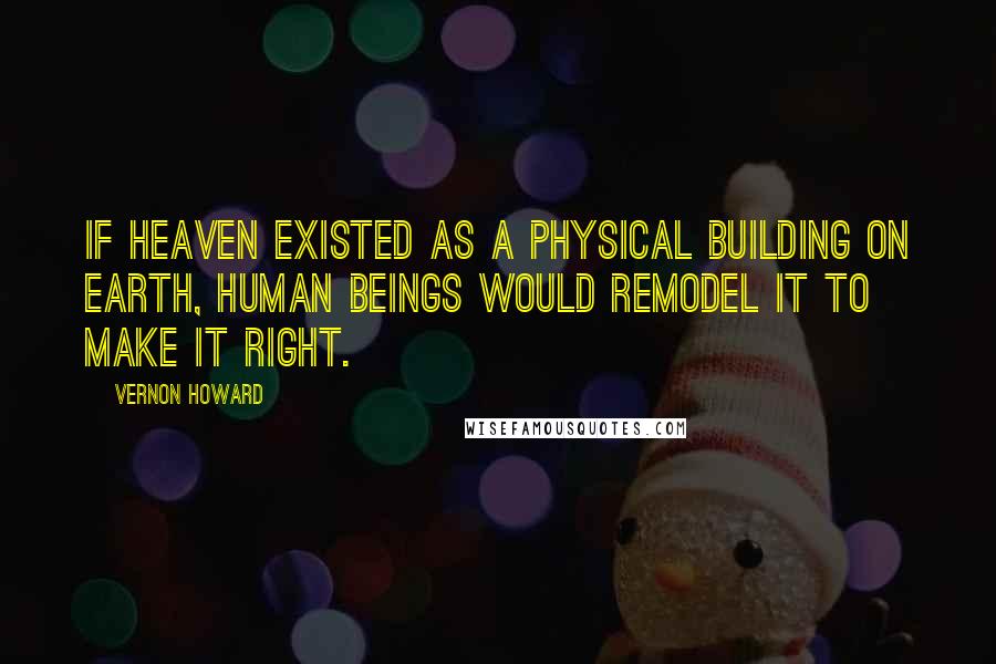 Vernon Howard Quotes: If heaven existed as a physical building on earth, human beings would remodel it to make it right.