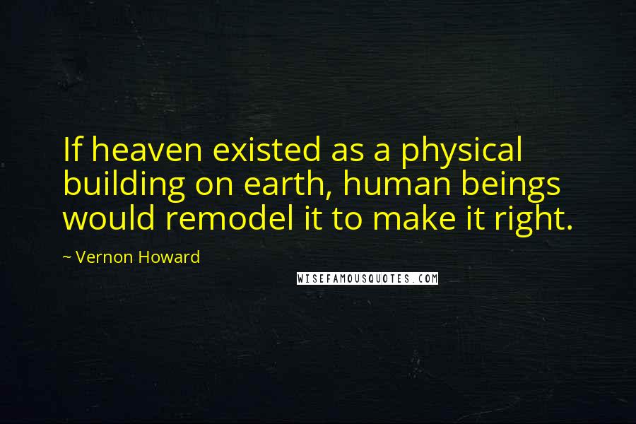 Vernon Howard Quotes: If heaven existed as a physical building on earth, human beings would remodel it to make it right.