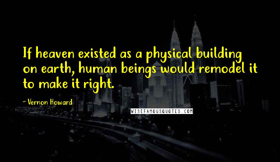 Vernon Howard Quotes: If heaven existed as a physical building on earth, human beings would remodel it to make it right.