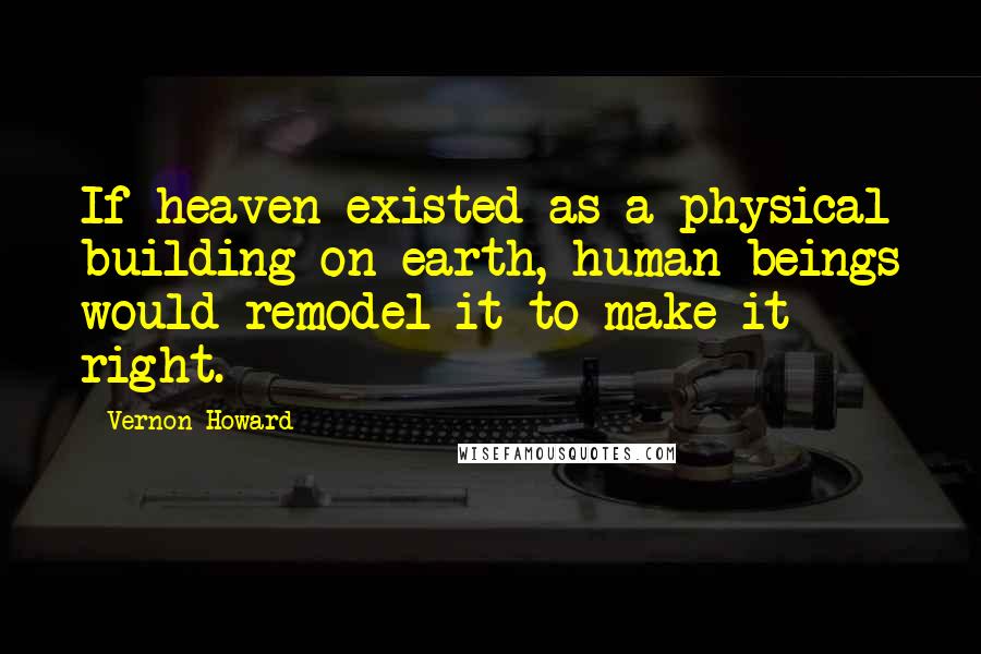 Vernon Howard Quotes: If heaven existed as a physical building on earth, human beings would remodel it to make it right.