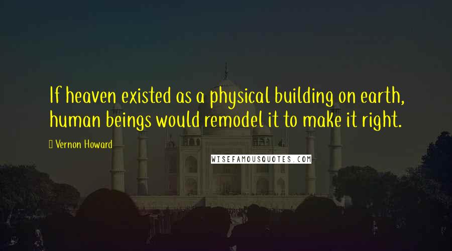 Vernon Howard Quotes: If heaven existed as a physical building on earth, human beings would remodel it to make it right.