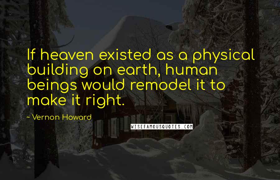 Vernon Howard Quotes: If heaven existed as a physical building on earth, human beings would remodel it to make it right.