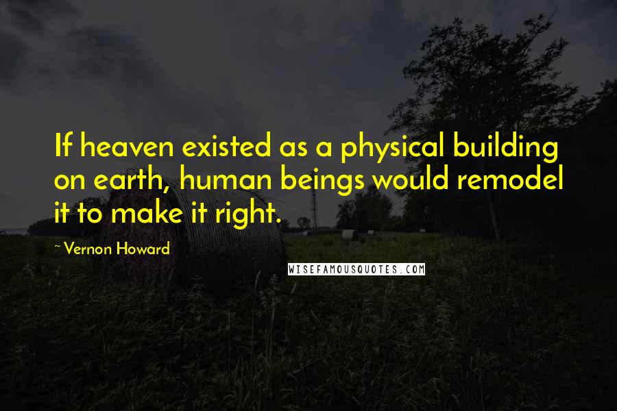 Vernon Howard Quotes: If heaven existed as a physical building on earth, human beings would remodel it to make it right.