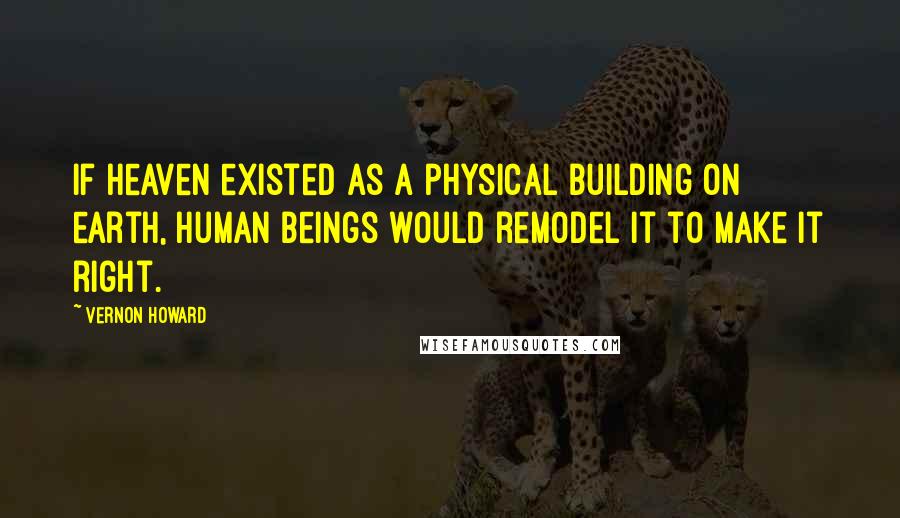 Vernon Howard Quotes: If heaven existed as a physical building on earth, human beings would remodel it to make it right.