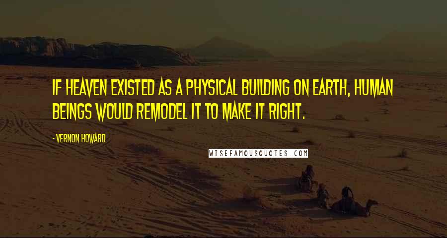 Vernon Howard Quotes: If heaven existed as a physical building on earth, human beings would remodel it to make it right.