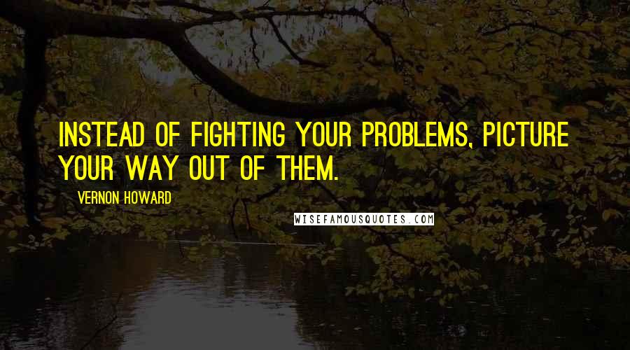 Vernon Howard Quotes: Instead of fighting your problems, picture your way out of them.