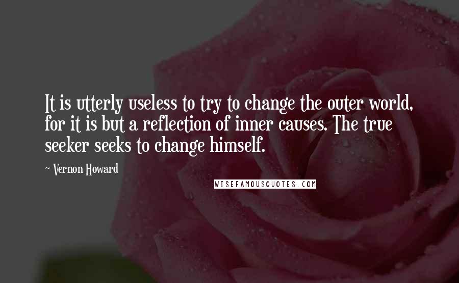 Vernon Howard Quotes: It is utterly useless to try to change the outer world, for it is but a reflection of inner causes. The true seeker seeks to change himself.