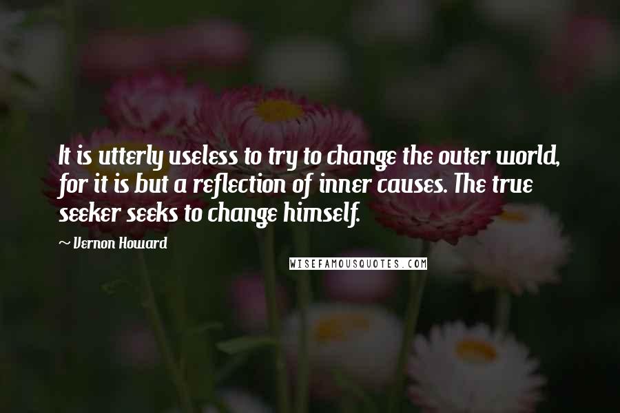 Vernon Howard Quotes: It is utterly useless to try to change the outer world, for it is but a reflection of inner causes. The true seeker seeks to change himself.