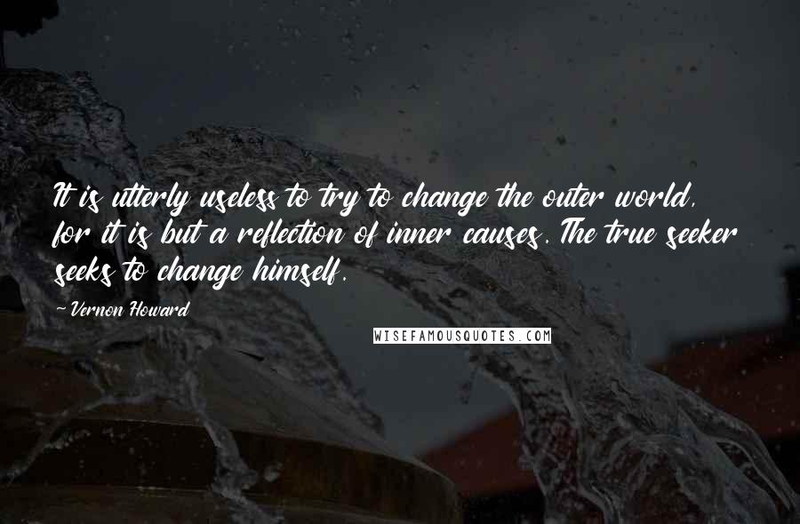 Vernon Howard Quotes: It is utterly useless to try to change the outer world, for it is but a reflection of inner causes. The true seeker seeks to change himself.