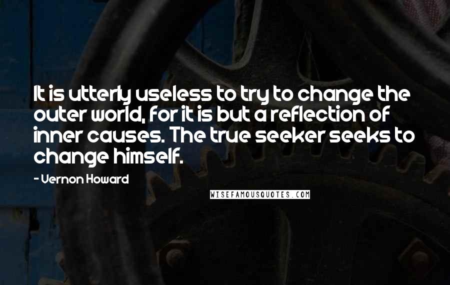 Vernon Howard Quotes: It is utterly useless to try to change the outer world, for it is but a reflection of inner causes. The true seeker seeks to change himself.