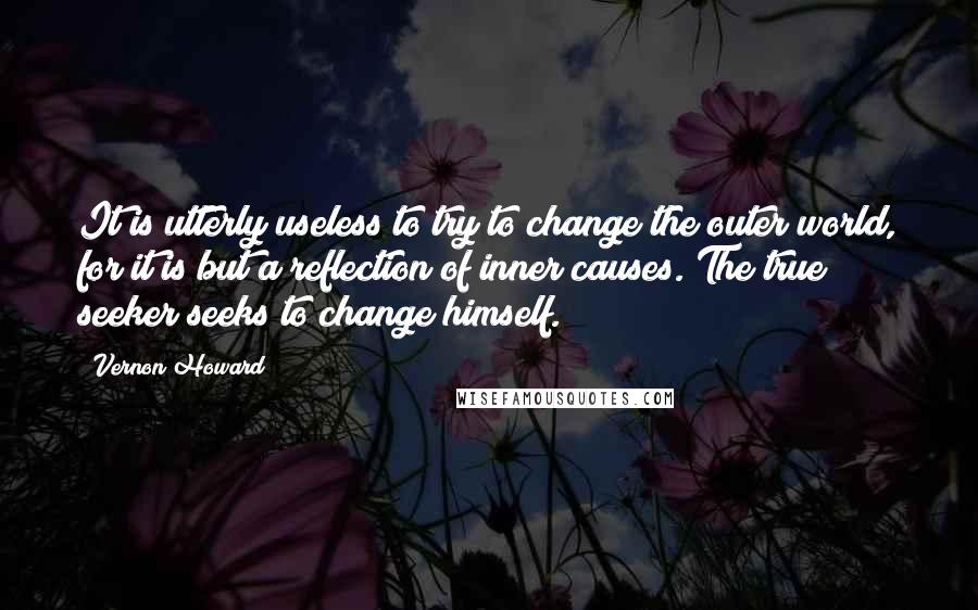 Vernon Howard Quotes: It is utterly useless to try to change the outer world, for it is but a reflection of inner causes. The true seeker seeks to change himself.