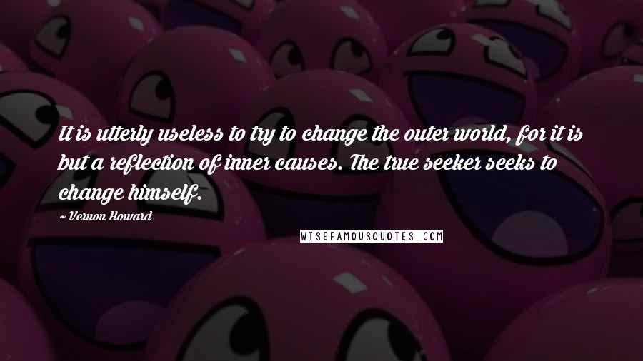 Vernon Howard Quotes: It is utterly useless to try to change the outer world, for it is but a reflection of inner causes. The true seeker seeks to change himself.