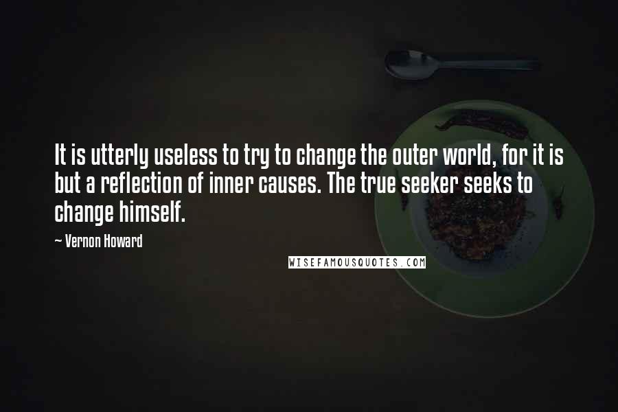 Vernon Howard Quotes: It is utterly useless to try to change the outer world, for it is but a reflection of inner causes. The true seeker seeks to change himself.