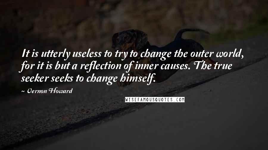 Vernon Howard Quotes: It is utterly useless to try to change the outer world, for it is but a reflection of inner causes. The true seeker seeks to change himself.
