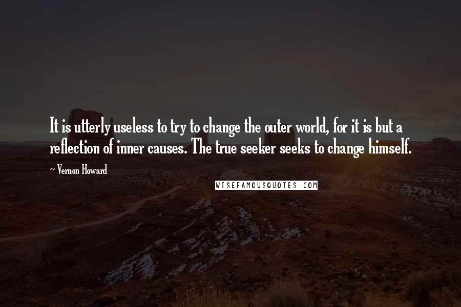 Vernon Howard Quotes: It is utterly useless to try to change the outer world, for it is but a reflection of inner causes. The true seeker seeks to change himself.