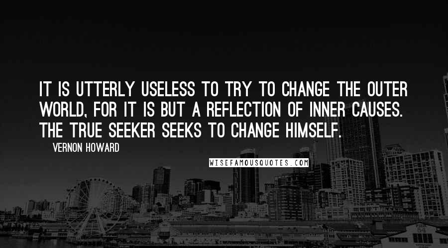 Vernon Howard Quotes: It is utterly useless to try to change the outer world, for it is but a reflection of inner causes. The true seeker seeks to change himself.