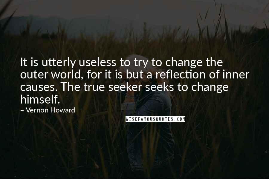 Vernon Howard Quotes: It is utterly useless to try to change the outer world, for it is but a reflection of inner causes. The true seeker seeks to change himself.