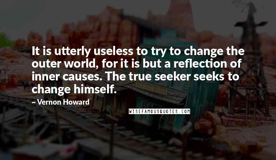 Vernon Howard Quotes: It is utterly useless to try to change the outer world, for it is but a reflection of inner causes. The true seeker seeks to change himself.